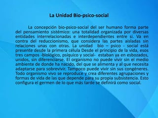 La Unidad Bio-psico-social
La concepción bio-psico-social del ser humano forma parte
del pensamiento sistémico: una totalidad organizada por diversas
entidades interrelacionadas e interdependientes entre si. Va en
contra del reduccionismo, que considera las partes aisladas sin
relaciones unas con otras. La unidad bio – psico - social está
presente desde la primera célula Desde el principio de la vida, esos
tres campos -biológico, psíquico y social- estaban ya en esbozados,
unidos, sin diferenciarse. El organismo no puede vivir sin el medio
ambiente de donde ha nacido, del que se alimenta y al que necesita
adaptarse para sobrevivir. Tampoco puede vivir sin sus congéneres.
Todo organismo vivo se reproduce y crea diferentes agrupaciones y
formas de vida de las que depende para su propia subsistencia. Esto
configura el germen de lo que más tarde se definirá como social.
 
