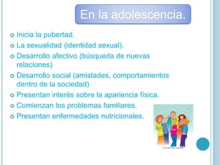  Inicia la pubertad.
 La sexualidad (identidad sexual).
 Desarrollo afectivo (búsqueda de nuevas
relaciones)
 Desarrollo social (amistades, comportamientos
dentro de la sociedad)
 Presentan interés sobre la apariencia física.
 Comienzan los problemas familiares.
 Presentan enfermedades nutricionales.
En la adolescencia.
 