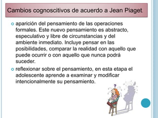  aparición del pensamiento de las operaciones
formales. Este nuevo pensamiento es abstracto,
especulativo y libre de circunstancias y del
ambiente inmediato. Incluye pensar en las
posibilidades, comparar la realidad con aquello que
puede ocurrir o con aquello que nunca podrá
suceder.
 reflexionar sobre el pensamiento, en esta etapa el
adolescente aprende a examinar y modificar
intencionalmente su pensamiento.
Cambios cognoscitivos de acuerdo a Jean Piaget.
 