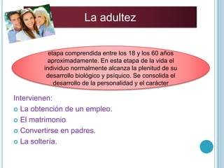 Intervienen:
 La obtención de un empleo.
 El matrimonio
 Convertirse en padres.
 La soltería.
La adultez
etapa comprendida entre los 18 y los 60 años
aproximadamente. En esta etapa de la vida el
individuo normalmente alcanza la plenitud de su
desarrollo biológico y psíquico. Se consolida el
desarrollo de la personalidad y el carácter
 