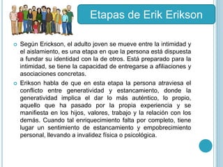  Según Erickson, el adulto joven se mueve entre la intimidad y
el aislamiento, es una etapa en que la persona está dispuesta
a fundar su identidad con la de otros. Está preparado para la
intimidad, se tiene la capacidad de entregarse a afiliaciones y
asociaciones concretas.
 Erikson habla de que en esta etapa la persona atraviesa el
conflicto entre generatividad y estancamiento, donde la
generatividad implica el dar lo más auténtico, lo propio,
aquello que ha pasado por la propia experiencia y se
manifiesta en los hijos, valores, trabajo y la relación con los
demás. Cuando tal enriquecimiento falta por completo, tiene
lugar un sentimiento de estancamiento y empobrecimiento
personal, llevando a invalidez física o psicológica.
Etapas de Erik Erikson
 