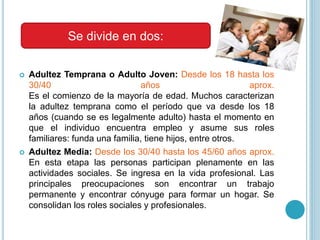  Adultez Temprana o Adulto Joven: Desde los 18 hasta los
30/40 años aprox.
Es el comienzo de la mayoría de edad. Muchos caracterizan
la adultez temprana como el período que va desde los 18
años (cuando se es legalmente adulto) hasta el momento en
que el individuo encuentra empleo y asume sus roles
familiares: funda una familia, tiene hijos, entre otros.
 Adultez Media: Desde los 30/40 hasta los 45/60 años aprox.
En esta etapa las personas participan plenamente en las
actividades sociales. Se ingresa en la vida profesional. Las
principales preocupaciones son encontrar un trabajo
permanente y encontrar cónyuge para formar un hogar. Se
consolidan los roles sociales y profesionales.
Se divide en dos:
 