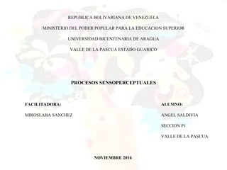 REPUBLICA BOLIVARIANA DE VENEZUELA
MINISTERIO DEL PODER POPULAR PARA LA EDUCACION SUPERIOR
UNIVERSIDAD BICENTENARIA DE ARAGUA
VALLE DE LA PASCUA ESTADO GUARICO
PROCESOS SENSOPERCEPTUALES
FACILITADORA: ALUMNO:
MIROSLABA SANCHEZ ANGEL SALDIVIA
SECCION P1
VALLE DE LA PASCUA
NOVIEMBRE 2016
 