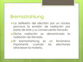 Bremsstrahlung
 La deflexión del electrón por un núcleo
provoca la emisión de radiación por
parte de este y su consecuente frenado.
 Dicha radiación es denominada la
radiación de frenado.
 El bremsstrahlung es un fenómeno
importante cuando los electrones
atraviesan la materia.
 