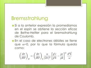 Bremsstrahlung
 Si a la anterior expresión la promediamos
en el espín se obtiene la sección eficaz
de Bethe-Heitler para el bremsstrahlung
de Coulomb.
 En el caso de electrones débiles se tiene
que ~0, por lo que la fórmula queda
como:
 
