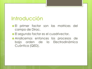 Introducción
 El primer factor son las matrices del
campo de Dirac.
 El segundo factor es el cuadrivector.
 Analicemos entonces los procesos de
bajo orden de la Electrodinámica
Cuántica (QED).
 