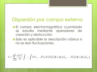 Dispersión por campo externo
 El campo electromagnético cuantizado
se estudia mediante operadores de
creación y destrucción.
 Solo es aplicable la descripción clásica si
no se dan fluctuaciones.
 