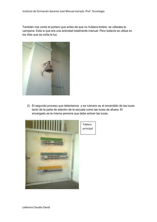 Instituto de formación docente José Manuel estrada. Prof. Tecnología




También nos conto el portero que antes de que no hubiera timbre, se utilizaba la
campana. Esta si que era una actividad totalmente manual. Pero todavía se utiliza en
los días que se corta la luz.




   2) El segundo proceso que detectamos y es rutinario es el encendido de las luces
      tanto de la parte de adentro de la escuela como las luces de afuera. El
      encargado es la misma persona que debe activar las luces.


                                                 Tablero
                                                 principal




Ledesma Claudio David
 