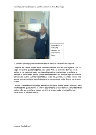 Instituto de formación docente José Manuel estrada. Prof. Tecnología




                                                   Como verán es
                                                   la misma
                                                   persona que
                                                   enciende las
                                                   luces.



El proceso que elegí para mejorarlo fue el de las luces de la escuela regional.

Luego de ver los dos procesos que se llevan adelante en la escuela regional, opte por
elegir el segundo que corresponde a las luces. Al ir a la escuela y dialogar con el
portero el me conto que todos los días debía realizar este proceso, y me llamo la
atención el de las luces porque cuando se cierra la escuela él debe dejar encendidas
las luces de afuera. Muchas veces todavía es de día, y si nos ponemos a pensar esto
genera un gran gasto de energía innecesaria que se puede evitar de una manera muy
simple.

Lo único que deberíamos agregar a este proceso es un sensor que en este caso seria
una fotocélula, que cumpliría la función de prender o apagar las luces, remplazando al
portero y lo mas importante es que nos ahorraríamos mucha energía eléctrica y
cuidaríamos el medio ambiente.




Ledesma Claudio David
 