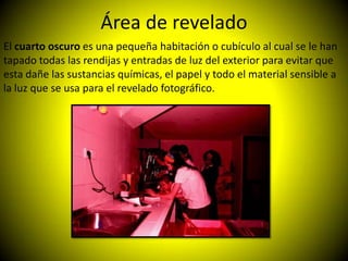 Área de revelado
El cuarto oscuro es una pequeña habitación o cubículo al cual se le han
tapado todas las rendijas y entradas de luz del exterior para evitar que
esta dañe las sustancias químicas, el papel y todo el material sensible a
la luz que se usa para el revelado fotográfico.
 
