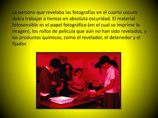 La persona que revelaba las fotografías en el cuarto oscuro
debía trabajar a tientas en absoluta oscuridad. El material
fotosensible es el papel fotográfico (en el cual se imprime la
imagen), los rollos de película que aún no han sido revelados, y
los productos químicos, como el revelador, el detenedor y el
fijador.
 