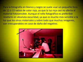 Para la fotografía en blanco y negro se suele usar un pequeño foco
de 12 ó 15 vatios de color rojo, ya que la luz roja casi no afecta al
material fotosensible. Aunque el rollo fotográfico es preferible
revelarlo en absoluta oscuridad, ya que es mucho más sensible a la
luz que los otros materiales y sobre todo que muchas imágenes,
son irrecuperables en caso de daño del negativo.
 