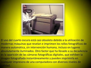 El uso del cuarto oscuro está casi obsoleto debido a la utilización de
modernas máquinas que revelan e imprimen los rollos fotográficos de
manera automática, sin intervención humana, incluso en lugares
absolutamente iluminados. Otro factor que ha llevado a su decadencia
es la aparición de las cámaras fotográficas digitales, que exhiben la
imagen fotografiada instantáneamente y pueden imprimirla en
cualquier impresora de una computadora con diversos niveles de
calidad.
 