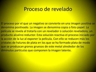 Proceso de revelado

El proceso por el que un negativo se convierte en una imagen positiva se
denomina positivado. La imagen se denomina copia o foto papel. La
película se revela al tratarla con un revelador o solución reveladora, un
producto alcalino reductor. Esta solución reactiva el proceso iniciado por
la acción de la luz al exponer la película. Con ello se reducen más los
cristales de haluros de plata en los que se ha formado plata de modo
que se produzcan granos gruesos de este metal alrededor de las
diminutas partículas que componen la imagen latente.
 