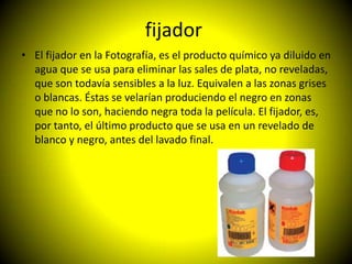 fijador
• El fijador en la Fotografía, es el producto químico ya diluido en
  agua que se usa para eliminar las sales de plata, no reveladas,
  que son todavía sensibles a la luz. Equivalen a las zonas grises
  o blancas. Éstas se velarían produciendo el negro en zonas
  que no lo son, haciendo negra toda la película. El fijador, es,
  por tanto, el último producto que se usa en un revelado de
  blanco y negro, antes del lavado final.
 