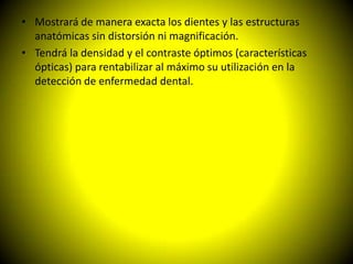 • Mostrará de manera exacta los dientes y las estructuras
  anatómicas sin distorsión ni magnificación.
• Tendrá la densidad y el contraste óptimos (características
  ópticas) para rentabilizar al máximo su utilización en la
  detección de enfermedad dental.
 