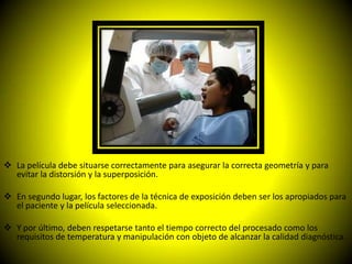  La película debe situarse correctamente para asegurar la correcta geometría y para
  evitar la distorsión y la superposición.

 En segundo lugar, los factores de la técnica de exposición deben ser los apropiados para
  el paciente y la película seleccionada.

 Y por último, deben respetarse tanto el tiempo correcto del procesado como los
  requisitos de temperatura y manipulación con objeto de alcanzar la calidad diagnóstica.
 