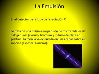 La Emulsión

Es el detector de la luz y de la radiación X.


Se trata de una finísima suspensión de microcristales de
halogenuros (cloruro, bromuro y ioduro) de plata en
gelatina. La mezcla va extendida en finas capas sobre el
soporte (espesor: 4 micras).
 