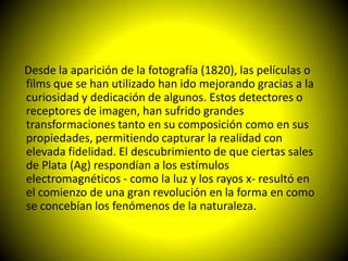 Desde la aparición de la fotografía (1820), las películas o
films que se han utilizado han ido mejorando gracias a la
curiosidad y dedicación de algunos. Estos detectores o
receptores de imagen, han sufrido grandes
transformaciones tanto en su composición como en sus
propiedades, permitiendo capturar la realidad con
elevada fidelidad. El descubrimiento de que ciertas sales
de Plata (Ag) respondían a los estímulos
electromagnéticos - como la luz y los rayos x- resultó en
el comienzo de una gran revolución en la forma en como
se concebían los fenómenos de la naturaleza.
 