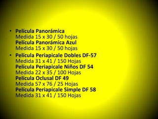 • Película Panorámica
  Medida 15 x 30 / 50 hojas
  Película Panorámica Azul
  Medida 15 x 30 / 50 hojas
• Película Periapicale Dobles DF-57
  Medida 31 x 41 / 150 Hojas
  Película Periapicale Niños DF 54
  Medida 22 x 35 / 100 Hojas
  Película Oclusal DF 49
  Medida 57 x 76 / 25 Hojas
  Película Periapicale Simple DF 58
  Medida 31 x 41 / 150 Hojas
 