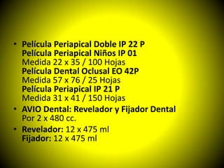 • Película Periapical Doble IP 22 P
  Película Periapical Niños IP 01
  Medida 22 x 35 / 100 Hojas
  Película Dental Oclusal EO 42P
  Medida 57 x 76 / 25 Hojas
  Película Periapical IP 21 P
  Medida 31 x 41 / 150 Hojas
• AVIO Dental: Revelador y Fijador Dental
  Por 2 x 480 cc.
• Revelador: 12 x 475 ml
  Fijador: 12 x 475 ml
 