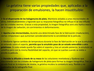 La gelatina tiene varias propiedades que, aplicadas a la
        preparación de emulsiones, la hacen insustituible:

 Es el dispersante de los halogenuros de plata. Mantiene aislados a unos microcristales de
otros, individualizándolos y logrando que su respuesta fotográfica no influya ni se vea influida
por los cristales vecinos. Gracias a esta propiedad, la imagen fotográfica será una réplica exacta
de la imagen de radiación, sin corrimientos ni deformaciones.

 Aporta a los microcristales, durante una determinada fase de la fabricación (maduración),
ciertas «impurezas» que aumentan considerablemente la sensibilidad de la película.

 Mediante ligeros cambios de temperatura durante la fase de fabricación en la que la emulsión
se extiende sobre el soporte, permite que la emulsión pase de un estado extendible a otro
gelatinoso. En este estado queda fija sobre el soporte y, tras un secado posterior, la emulsión se
solidifica pero con la misma flexibilidad del soporte, sin que se cuartee cuando se dobla o
enrolla la película.

 Permite la difusión a través de su masa de las soluciones reveladoras y fijadoras que
reaccionarán con los cristales de halogenuro de plata para formar la imagen fotográfica. Tras un
secado final en la máquina de revelar, la gelativa recobra la contextura seca, flexible y no
quebradiza de la radiografía final.
 