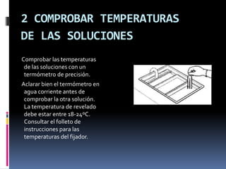 2 COMPROBAR TEMPERATURAS
DE LAS SOLUCIONES
Comprobar las temperaturas
de las soluciones con un
termómetro de precisión.
Aclarar bien el termómetro en
agua corriente antes de
comprobar la otra solución.
La temperatura de revelado
debe estar entre 18-24ºC.
Consultar el folleto de
instrucciones para las
temperaturas del fijador.
 