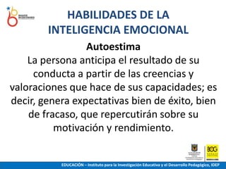HABILIDADES DE LA INTELIGENCIA EMOCIONALAutoestimaLa persona anticipa el resultado de su conducta a partir de las creencias y valoraciones que hace de sus capacidades; es decir, genera expectativas bien de éxito, bien de fracaso, que repercutirán sobre su motivación y rendimiento.EDUCACIÓN – Instituto para la Investigación Educativa y el Desarrollo Pedagógico, IDEP