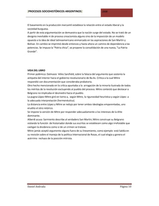 [PROCESOS SOCIOHISTÓRICOS ARGENTINOS]                              2008



El basamento en la producción mercantil establece la relación entre el estado liberal y la
sociedad burguesa.
A partir de esta argumentación se demuestra que la nación surge del estado. No se trató de un
designio inevitable ni de proceso creacionista alguno sino de la imposición de un modelo
opuesto a la idea de ideal latinoamericano enmarcado en las aspiraciones de San Martín y
Bolívar. En cambio se imprimió desde entonces y hasta ahora un camino de dependencia a las
potencias. Se impuso la “Patria chica”, se propone la consolidación de una nueva, ”La Patria
Grande”.




VIDA DEL LIBRO
Primer polémica: Dalmasio Vélez Sarsfield, sobre la falacia del argumento que sostenía la
antipatía del interior hacia el gobierno revolucionario de Ba As. Crítica a la cual Mitre
respondió con documentación que consideraba probatoria.
Otro hecho mencionado en la crítica apuntaba a la arrogación de la minoría ilustrada de todos
los méritos de la revolución excluyendo al pueblo del proceso. Mitre contestó que destacar a
Belgrano no implicaba el desmedro hacia el pueblo.
La pugna López-Mitre giró en torno a, según Mitre, la rigurosidad heurística y según López a
la adecuada interpretación (hermenéutica).
La distancia entre López y Mitre se redujo por tener ambos ideologías emparentadas, uno
erudito el otro retórico.
Se impone la versión de Mitre por responder adecuadamente a los intereses de la élite
dominante.
Alberdi acusa: Sarmiento describe al verdadero San Martín; Mitre construye su Belgrano
violando la función de historiador donde sus escritos se establecen como algo irrefutable que
castigan la disidencia como si de un crimen se tratase.
Mitre jamás aceptó argumento alguno fuera de su lineamiento, como ejemplo está Saldía en
su revisión sobre el manejo de la política internacional de Rosas, el cual elogia y genera el
acérrimo rechazo de la posición mitrista.




Daniel Andrada                                                                     Página 10
 