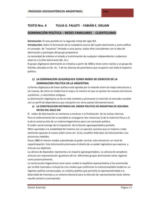 [PROCESOS SOCIOHISTÓRICOS ARGENTINOS]                                 2008




TEXTO Nro. 4              TULIA G. FALLETI - FABIÁN E. SISLIAN

DOMINACIÓN POLÍTICA – REDES FAMILIARES - CLIENTELISMO

Dominación: El caso porteño en la segunda mitad del siglo XIX.
Introducción: Sobre la formación de la ciudadanía acerca del sujeto dominante y como edificó
el concepto de “nosotros” limitado a unos pocos, todos ellos coincidentes con la idea de
dominación y participes del grupo propietario.
La necesidad de ordenar el estado y la eliminación de cualquier independiente o soberano
externo o la élite dominante (Bs. As.)
El grupo oligárquico dominante se cristaliza a partir de 1860 y tiene como núcleo a un grupo de
familias ubicadas en Bs. As. Y de las alianzas de parentesco que ocuparon casi todo el espectro
político.

    1) LA DOMINACION OLIGARQUICA COMO MODO DE EJERCICIO DE LA
       DOMINACION POLITICA EN LA ARGENTINA.
La forma oligárquica de hacer política está signada por la relación entre las viejas estructuras y
las nuevas; de cómo se moderniza lo viejo y la manera en que se ajustan las nuevas estructuras
a prácticas y costumbres antiguas.
La dominación oligárquica se da en este contexto y promueve la inserción al mercado mundial
con un perfil de dependencia que comparte con otros países latinoamericanos.
     a) LA CONSTRUCCION HISTORICA DEL ORDEN POLITICO EN ARGENTINA DE SEGUNDA
         MITAD DEL SIGLO XIX
El orden de dominación se comienza a construir a la finalización de las luchas internas.
Para el ordenamiento de la sociedad se conjugaron dos instancias:1) de la violencia física y 2)
la de la construcción de un sistema hegemónico pero con exclusión política.
El orden social emerge de la imposición de la facción agroexportadora porteña.
Mitre apuntaba a la estabilidad del sistema con un aparato coactivo que se impone a todo
elemento opuesto al nuevo orden como ser: a) los caudillos federales; b) interviniendo a las
provincias rebeldes.
Hacia 1880 el interior estaba subordinado al poder central; solo retuvieron un nivel de
coparticipación. Esta dominación promueve el diseño de un poder legislativo que expresa y
articula sus objetivos.
La cámara de diputados representa a la mayoría agroexportadora. La cámara de senadores
articula una representación igualitaria de los diferentes grupos dominantes tanto regional
como provincialmente.
La construcción hegemónica tuvo como rumbo la república representativa y fue promovida
por la élite ilustrada e incluyó los tres niveles que conforman la institucionalidad moderna: un
régimen político consensuado; un sistema político que permitía la representatividad a la
diversidad de intereses y un sistema electoral para la elección de representantes (este último
resultó sectario y excluyente).


Daniel Andrada                                                                         Página 11
 