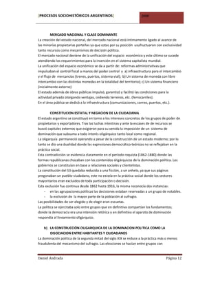 [PROCESOS SOCIOHISTÓRICOS ARGENTINOS]                               2008



         MERCADO NACIONAL Y CLASE DOMINANTE
La creación del estado nacional, del mercado nacional está íntimamente ligado al avance de
las minorías propietarias porteñas ya que estas por su posición usufructuaron con exclusividad
tanto recursos como mecanismos de decisión política.
El mercado nacional deviene de la unificación del espacio económico y este último se sucede
atendiendo los requerimientos para la inserción en el sistema capitalista mundial.
La unificación del espacio económico se da a partir de: reformas administrativas que
impulsaban el control fiscal a manos del poder central y a) infraestructura para el intercambio
y el flujo de mercancías (trenes, puertos, sistema vial); b) Un sistema de moneda con libre
intercambio con las distintas monedas en la totalidad del territorio); c) Un sistema financiero
(inicialmente externo)
El estado además de obras públicas impulsó, garantizó y facilitó las condiciones para la
actividad privada otorgando ventajas, cediendo terrenos, etc. (ferrocarriles).
En el área pública se dedicó a la infraestructura (comunicaciones, correo, puertos, etc.).

         CONSTITUCION ESTATAL Y NEGACION DE LA CIUDADANIA
El estado argentino se constituyó en torno a los intereses concretos de los grupos de poder de
propietarios y exportadores. Tras las luchas intestinas y ante la escases de de recursos se
buscó capitales externos que exigieron para su venida la imposición de un sistema de
dominación que subsuma a todo interés oligárquico tanto local como regional.
La oligarquía permaneció operando a pesar de la construcción de un estado moderno; por lo
tanto se dio una dualidad donde las expresiones democrático-teóricos no se reflejaban en la
práctica social.
Esta contradicción se evidencia claramente en el período roquista (1862-1880) donde las
formas republicanas chocaban con los contenidos oligárquicos de la dominación política. Los
gobiernos se constituían en base a relaciones sociales y clientelistas.
La constitución del 53 quedaba reducida a una ficción, a un anhelo, ya que sus páginas
pregonaban un pueblo-ciudadano, este no existía en la práctica social donde los sectores
mayoritarios eran excluidos de toda participación o decisión.
Esta exclusión fue continua desde 1862 hasta 1916, la misma reconocía dos instancias:
    - en las agrupaciones políticas las decisiones estaban reservadas a un grupo de notables.
    - la exclusión de la mayor parte de la población al sufragio.
Las posibilidades de ser elegido y de elegir eran escuetas.
La política se ejercitaba solo entre grupos que en definitiva compartían los fundamentos;
donde la democracia era una intensión retórica y en definitiva el aparato de dominación
respondía al lineamiento oligárquico.

    b) LA CONSTRUCCIÓN OLIGARQUICA DE LA DOMINACION POLITICA COMO LA
        DISOCIACION ENTRE HABITANTES Y CIUDADANOS
La dominación política de la segunda mitad del siglo XIX se reduce a la práctica más o menos
fraudulenta del mecanismo del sufragio. Las elecciones se hacían entre grupos con


Daniel Andrada                                                                      Página 12
 