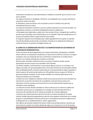 [PROCESOS SOCIOHISTÓRICOS ARGENTINOS]                                 2008



importantes coincidencias, esto representaba en realidad un constante girar en torno a unos
pocos caudillos.
Los cargos no electivos se otorgaban a familiares. Los sufragantes eran un grupo reducido de
masculinos mayores de edad.
El clientelismo, votos por favores, fue una práctica usual en el ámbito rural, pero fue
extendiéndose hacia lo urbano.
Las instancias electorales consistían en que los caudillos expusiesen sus recursos de poder y su
capacidad de controlar sus clientelas (trabajadores propios y subalternos).
La élite gobernante legitimaba su poder por el voto aunque ficticio, conseguido por caudillos o
punteros que funcionaban como interlocutores con la sociedad. Todo esto sucedía gracias a la
ausencia de partidos políticos orgánicamente estructurados.
El amiguismo adquiere otra tonalidad ya que implica igualdad entre los sujetos; se extendía
más allá del individuo involucrando a las familias. Consistía en la colaboración intelectual a
cambio de favores, concesiones, privilegios fiscales, etc.

EL COMO DE LA DOMINACION POLITICA Y SU MANIFESTACION EN LOS MARCOS DE
LA REPUBLICA REPRESENTATIVA.
Si bien el proceso electoral legitimizaba a los sectores dominantes, ahondando en el detalle,
todo era ficticio; la manipulación de padrones, el ejercicio de la violencia concluía en un seguro
resultado y ante una inesperada derrota se enfrentasen simplemente se anulaba todo el
proceso y se lo repetía evitando que se repita esa anomalía.
Muchos aptos mostraban indiferencia hacia un proceso en extremo viciado; vecinos
participantes de estos sucesos eran reclutados como clientela.
Las familias notables, contrariamente a lo que opinan algunos autores, no se retraían a sus
negocios privados sino que participaban de las comisiones directivas de los principales ámbitos
de la sociabilidad porteña, situación evidenciada por el alto porcentaje de cargos ocupados en
todo el espectro de la dominación política; los 150 apellidos ilustres ocuparon el 34% de las
posiciones políticas relevados. De este modo insertaban sus intereses particulares en las
direcciones políticas que impulsaban.
La diferencia entre ciudadano y habitante resultó clara ya que los primeros eran extraídos tras
selección de una porción minoritaria de una población cuyas dos terceras parte eran
extranjeros; el tercio restante era esa porción de la cual se seleccionaban aquellos que se
reclutarían como ciudadanos.
La confección de listas oficiales atendidas en última instancia por los máximos caudillos iba
cerrando un proceso que no se agotaban en el sufragio; sino que formaba parte de un
mecanismo de reproducción de las relaciones de poder de un estado oligárquico.
Un proceso que requirió particular atención fue el de la sucesión presidencial. El estado
confiere al poder ejecutivo preponderancia sobre los otros poderes constitutivos de un estado
burgués; la imposibilidad de reelección devino por la necesidad de continuar la hegemonía en
la designación de un candidato desde las esferas gobernantes.
Este régimen personalista impidió la formación moderna de partidos políticos; situación que
solo comenzó a cambiar en la última década del siglo con la creación de la U.C.R. No existían

Daniel Andrada                                                                         Página 13
 