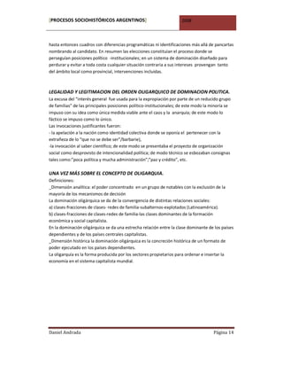 [PROCESOS SOCIOHISTÓRICOS ARGENTINOS]                                2008



hasta entonces cuadros con diferencias programáticas ni identificaciones más allá de pancartas
nombrando al candidato. En resumen las elecciones constituían el proceso donde se
perseguían posiciones político -institucionales; en un sistema de dominación diseñado para
perdurar y evitar a toda costa cualquier situación contraria a sus intereses provengan tanto
del ámbito local como provincial, intervenciones incluidas.



LEGALIDAD Y LEGITIMACION DEL ORDEN OLIGARQUICO DE DOMINACION POLITICA.
La excusa del “interés general fue usada para la expropiación por parte de un reducido grupo
de familias” de las principales posiciones político-institucionales; de este modo la minoría se
impuso con su idea como única medida viable ante el caos y la anarquía; de este modo lo
fáctico se impuso como lo único.
Las invocaciones justificantes fueron:
- la apelación a la nación como identidad colectiva donde se oponía el pertenecer con la
extrañeza de lo “que no se debe ser”/barbarie),
-la invocación al saber científico; de este modo se presentaba el proyecto de organización
social como desprovisto de intencionalidad política; de modo técnico se esbozaban consignas
tales como:”poca política y mucha administración”;”paz y crédito”, etc.

UNA VEZ MÁS SOBRE EL CONCEPTO DE OLIGARQUIA.
Definiciones:
_Dimensión analítica: el poder concentrado en un grupo de notables con la exclusión de la
mayoría de los mecanismos de decisión
La dominación oligárquica se da de la convergencia de distintas relaciones sociales:
a) clases-fracciones de clases- redes de familia-subalternos-explotados (Latinoamérica).
b) clases-fracciones de clases-redes de familia-las clases dominantes de la formación
económica y social capitalista.
En la dominación oligárquica se da una estrecha relación entre la clase dominante de los países
dependientes y de los países centrales capitalistas.
_Dimensión histórica la dominación oligárquica es la concreción histórica de un formato de
poder ejecutado en los países dependientes.
La oligarquía es la forma producida por los sectores propietarios para ordenar e insertar la
economía en el sistema capitalista mundial.




Daniel Andrada                                                                        Página 14
 