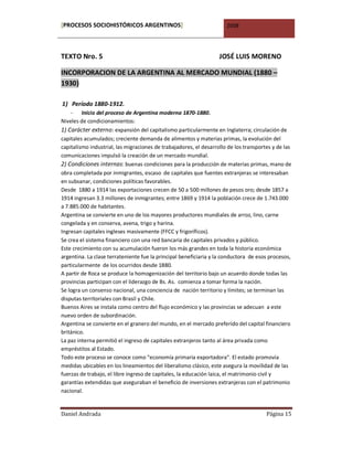 [PROCESOS SOCIOHISTÓRICOS ARGENTINOS]                                 2008




TEXTO Nro. 5                                                       JOSÉ LUIS MORENO

INCORPORACION DE LA ARGENTINA AL MERCADO MUNDIAL (1880 –
1930)

1) Período 1880-1912.
    - Inicio del proceso de Argentina moderna 1870-1880.
Niveles de condicionamientos:
1) Carácter externo: expansión del capitalismo particularmente en Inglaterra; circulación de
capitales acumulados; creciente demanda de alimentos y materias primas, la evolución del
capitalismo industrial, las migraciones de trabajadores, el desarrollo de los transportes y de las
comunicaciones impulsó la creación de un mercado mundial.
2) Condiciones internas: buenas condiciones para la producción de materias primas, mano de
obra completada por inmigrantes, escaso de capitales que fuentes extranjeras se interesaban
en subsanar, condiciones políticas favorables.
Desde 1880 a 1914 las exportaciones crecen de 50 a 500 millones de pesos oro; desde 1857 a
1914 ingresan 3.3 millones de inmigrantes; entre 1869 y 1914 la población crece de 1.743.000
a 7.885.000 de habitantes.
Argentina se convierte en uno de los mayores productores mundiales de arroz, lino, carne
congelada y en conserva, avena, trigo y harina.
Ingresan capitales ingleses masivamente (FFCC y frigoríficos).
Se crea el sistema financiero con una red bancaria de capitales privados y público.
Este crecimiento con su acumulación fueron los más grandes en toda la historia económica
argentina. La clase terrateniente fue la principal beneficiaria y la conductora de esos procesos,
particularmente de los ocurridos desde 1880.
A partir de Roca se produce la homogenización del territorio bajo un acuerdo donde todas las
provincias participan con el liderazgo de Bs. As. comienza a tomar forma la nación.
Se logra un consenso nacional, una conciencia de nación territorio y límites; se terminan las
disputas territoriales con Brasil y Chile.
Buenos Aires se instala como centro del flujo económico y las provincias se adecuan a este
nuevo orden de subordinación.
Argentina se convierte en el granero del mundo, en el mercado preferido del capital financiero
británico.
La paz interna permitió el ingreso de capitales extranjeros tanto al área privada como
empréstitos al Estado.
Todo este proceso se conoce como “economía primaria exportadora“. El estado promovía
medidas ubicables en los lineamientos del liberalismo clásico, este asegura la movilidad de las
fuerzas de trabajo, el libre ingreso de capitales, la educación laica, el matrimonio civil y
garantías extendidas que aseguraban el beneficio de inversiones extranjeras con el patrimonio
nacional.


Daniel Andrada                                                                         Página 15
 