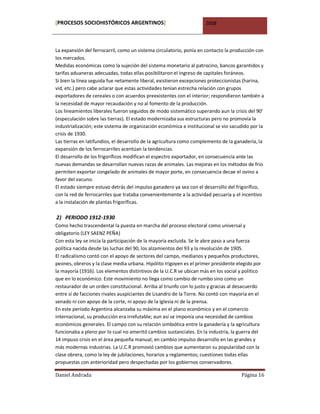 [PROCESOS SOCIOHISTÓRICOS ARGENTINOS]                                2008



La expansión del ferrocarril, como un sistema circulatorio, ponía en contacto la producción con
los mercados.
Medidas económicas como la sujeción del sistema monetario al patrocino, bancos garantidos y
tarifas aduaneras adecuadas, todas ellas posibilitaron el ingreso de capitales foráneos.
Si bien la línea seguida fue netamente liberal, existieron excepciones proteccionistas (harina,
vid, etc.) pero cabe aclarar que estas actividades tenían estrecha relación con grupos
exportadores de cereales o con acuerdos preexistentes con el interior; respondieron también a
la necesidad de mayor recaudación y no al fomento de la producción.
Los lineamientos liberales fueron seguidos de modo sistemático superando aun la crisis del 90’
(especulación sobre las tierras). El estado modernizaba sus estructuras pero no promovía la
industrialización; este sistema de organización económica e institucional se vio sacudido por la
crisis de 1930.
Las tierras en latifundios, el desarrollo de la agricultura como complemento de la ganadería, la
expansión de los ferrocarriles acentúan la tendencias.
El desarrollo de los frigoríficos modifican el espectro exportador, en consecuencia ante las
nuevas demandas se desarrollan nuevas razas de animales. Las mejoras en los métodos de frio
permiten exportar congelado de animales de mayor porte, en consecuencia decae el ovino a
favor del vacuno.
El estado siempre estuvo detrás del impulso ganadero ya sea con el desarrollo del frigorífico,
con la red de ferrocarriles que trataba convenientemente a la actividad pecuaria y el incentivo
a la instalación de plantas frigoríficas.

2) PERIODO 1912-1930
Como hecho trascendental la puesta en marcha del proceso electoral como universal y
obligatorio (LEY SAENZ PEÑA)
Con esta ley se inicia la participación de la mayoría excluida. Se le abre paso a una fuerza
política nacida desde las luchas del 90, los alzamientos del 93 y la revolución de 1905.
El radicalismo contó con el apoyo de sectores del campo, medianos y pequeños productores,
peones, obreros y la clase media urbana. Hipólito Irigoyen es el primer presidente elegido por
la mayoría (1916). Los elementos distintivos de la U.C.R se ubican más en los social y político
que en lo económico. Este movimiento no llega como cambio de rumbo sino como un
restaurador de un orden constitucional. Arriba al triunfo con lo justo y gracias al desacuerdo
entre sí de facciones rivales auspiciantes de Lisandro de la Torre. No contó con mayoría en el
senado ni con apoyo de la corte, ni apoyo de la iglesia ni de la prensa.
En este período Argentina alcanzaba su máxima en el plano económico y en el comercio
internacional, su producción era irrefutable; aun así se imponía una necesidad de cambios
económicos generales. El campo con su relación simbiótica entre la ganadería y la agricultura
funcionaba a pleno por lo cual no ameritó cambios sustanciales. En la industria, la guerra del
14 impuso crisis en el área pequeña manual; en cambio impulso desarrollo en las grandes y
más modernas industrias. La U.C.R promovió cambios que aumentaron su popularidad con la
clase obrera, como la ley de jubilaciones, horarios y reglamentos; cuestiones todas ellas
propuestas con anterioridad pero despechadas por los gobiernos conservadores.

Daniel Andrada                                                                        Página 16
 