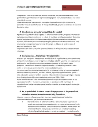 [PROCESOS SOCIOHISTÓRICOS ARGENTINOS]                                    2008



Una geografía como la aportada por la región pampeana, con gran variedad ecológica y un
gran territorio, permitía expandir la producción agregando una fuerza de trabajo a una nueva
extensión de terreno.
Una economía donde prepondera la intermediación sobre la producción, que posee la
posibilidad física de rotar las fuerzas de trabajo (flexibilidad), propicia la existencia de una clase
dominante única.


    2. Rendimiento sectorial y movilidad del capital.
A partir de la segunda mitad del siglo XIX se consolida una modalidad, respecto al manejo del
capital, que consistía en mantenerlo en estado de liquidez o semi-liquidez; es decir disponible
para participar de nuevas actividades que entregaban ganancias extraordinarias a quien
invirtiese prontamente; esta modalidad participaba, selectivamente de las inversiones, pero
sin un compromiso pleno o hasta terminar. El ejemplo es el banco de Londres sobre el
Mercantil liquidado en 1881.
Sorprende que la clase rural, por lo general acreedora en otros países, haya sido deudora en
esta etapa.


    3. Comerciantes , financistas y terratenientes
Parecería que el esquema ante expuesto deviene de de un origen donde el perfil comerciante
primo en la naciente economía. En la primera mitad del siglo XIX fueron los comerciantes más
poderosos los que obtuvieron acceso a grandes porciones del territorio en la región
pampeana. Esta actividad orientada al agro no desplazó a la comercial y financiera como
centro en torno al cual se cimentaran las posiciones de dominación.
Era común que el terrateniente que comenzó su fortuna en el campo se insertase luego en la
actividad comercial y financiera, en contra posición, aquellos que permanecieron ajenos a
estas actividades quedaron también excluidos, independientemente de su prestigio o riqueza,
de la clase dominante (ejemplo crisis de invernadores de 1920 – 1930).
Puede observarse que la clase dominante argentina se ocupo casi con exclusividad de los
aspectos comerciales y financieros, y no atendió en la debida medida el principio de
reproducción del capital que exige que parte de las ganancias se reinviertan en la producción
agropecuaria.

    4. La propiedad de la tierra: punto de apoyo para la hegemonía de
       una clase eminentemente comercial y financiera.
Llegamos a como el enfoque comercial y financiero prevalecía sobre el productivo.
Encontramos elementos que permitieron este rumbo:
       I)     El arrendamiento de la tierra le confirió a la misma un valor separado del
               propio que pudiese entregar su explotación; en consecuencia estamos frente
               al propietario no productor, como una actividad que se vio favorecida por las
               amplias condiciones ecológicas que permitían una variada producción y
               eximían al propietario de atadura a ningún arrendatario y eventualmente la

Daniel Andrada                                                                             Página 18
 