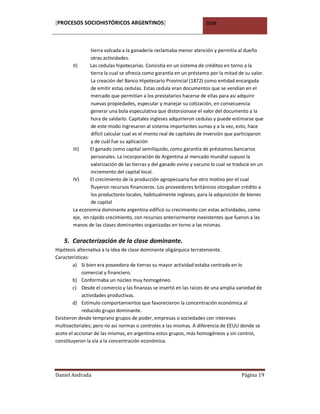 [PROCESOS SOCIOHISTÓRICOS ARGENTINOS]                                2008



                tierra volcada a la ganadería reclamaba menor atención y permitía al dueño
                otras actividades.
        II)     Las cedulas hipotecarias. Consistía en un sistema de créditos en torno a la
                tierra la cual se ofrecía como garantía en un préstamo por la mitad de su valor.
                La creación del Banco Hipotecario Provincial (1872) como entidad encargada
                de emitir estas cedulas. Estas cedula eran documentos que se vendían en el
                mercado que permitían a los prestatarios hacerse de ellas para así adquirir
                nuevas propiedades, especular y manejar su cotización, en consecuencia
                generar una bola especulativa que distorsionase el valor del documento a la
                hora de saldarlo. Capitales ingleses adquirieron cedulas y puede estimarse que
                de este modo ingresaron al sistema importantes sumas y a la vez, esto, hace
                difícil calcular cual es el monto real de capitales de inversión que participaron
                y de cuál fue su aplicación
        III)    El ganado como capital semilíquido, como garantía de préstamos bancarios
                personales. La incorporación de Argentina al mercado mundial supuso la
                valorización de las tierras y del ganado ovino y vacuno lo cual se traduce en un
                incremento del capital local.
        IV)     El crecimiento de la producción agropecuaria fue otro motivo por el cual
                fluyeron recursos financieros. Los proveedores británicos otorgaban crédito a
                los productores locales, habitualmente ingleses, para la adquisición de bienes
                de capital
        La economía dominante argentina edificó su crecimiento con estas actividades, como
        eje, en rápido crecimiento, con recursos anteriormente inexistentes que fueron a las
        manos de las clases dominantes organizadas en torno a las mismas.


   5. Caracterización de la clase dominante.
Hipótesis alternativa a la idea de clase dominante oligárquica terrateniente.
Características:
        a) Si bien era poseedora de tierras su mayor actividad estaba centrada en lo
            comercial y financiero.
        b) Conformaba un núcleo muy homogéneo.
        c) Desde el comercio y las finanzas se insertó en las raíces de una amplia variedad de
            actividades productivas.
        d) Estimulo comportamientos que favorecieron la concentración económica al
            reducido grupo dominante.
Existieron desde temprano grupos de poder, empresas o sociedades con intereses
multisectoriales; pero no así normas o controles a las mismas. A diferencia de EEUU donde se
acoto el accionar de las mismas, en argentina estos grupos, más homogéneos y sin control,
constituyeron la vía a la concentración económica.




Daniel Andrada                                                                        Página 19
 