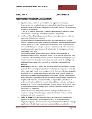 [PROCESOS SOCIOHISTÓRICOS ARGENTINOS]                              2008




TEXTO Nro. 7                                                  OSCAR THERÁN

POSITIVISMO Y NACIÓN EN LA ARGENTINA.
   1. El positivismo y su análisis de la sociedad como un organismo en el cual sus
      desavenencias eran tratadas como enfermedades. En Latinoamérica esto supuso el
      análisis de los efectos del progreso y de cómo realizarlo eficazmente y del problema de
      la invención la una nación.
      La idea de un gobierno centralizado y fuerte avalaba a personajes como Roca como
      solución frente a aquello que se resistía a incorporarse al organismo
   2. José Ramos Mejía, Octavio Bunge, Agustín Álvarez y José Ingenieros como máximos
      exponentes del positivismo argentino.
      Existían entusiasmos sobredimensionados sobre la actualidad argentina pero que
      remitían a instancias justificantes; el inusitado crecimiento, la mirada del mundo sobre
      la región, devino en una idea argentinocéntrica. Del mismo modo existieron críticas
      como la de Pedro Goyena en la que se atendía a la asimetría dada entre lo material y
      los valores o virtudes republicanas, donde la legitimidad de la elite gobernante eran
      cuestionadas (crisis 1890).
      El ensayo positivista se dedico a detectar una clave de la historia nacional, el
      fenómeno multitudinario y la inmigración masiva. Con un millón de inmigrantes sobre
      un total de la población de tres millones, planteaba la nacionalización de esta masa, la
      “cuestión social” con el socialismo y el anarquismo mas la presión de la UCR por mas
      espacio político enmarcan el terreno donde se producirá el ensayo positivista
      argentino.
   3. Ramos Mejía (1849 1914), médico, fue uno de los primero impulsores de la corriente
      positivista. Promovía la rápida nacionalización de los hijos de inmigrantes a través del
      culto a la patria y la escuela como principal medio de dominación, donde se preparaba
      al individuo para incorporarse a un sistema capitalista, como fuerza de trabajo, de
      modo natural y libre evitando de este modo circulación por fuera del sistema. Ramos
      Mejía comparaba al hombre masa de este proceso con el producido por el ejército o el
      hospital donde el existe el hombre sin nombre. La inquietud del autor observa el
      problema de la gobernabilidad de una sociedad invadida por multitudes que llegaron
      para quedarse. Es en las masas donde busca la clave del pasado argentino; en la masa,
      en sus componentes campesinos y urbanos encuentra la posible coincidencia con el
      restaurador y su conducción.
      Como Le Bond y Carlos Pellegrini era contrario al sufragio universal por lo que
      constituía una asignación de de riesgosa representatividad a la inmensa masa de
      analfabetos o de votos inconscientes.
   4. Carlos O. Bunge (1875 1918) abogado, buscara las raíces históricas de los males
      argentino en una sociología psicobiológica; estudiará los afluentes españoles,
      indígenas y negros que devienen en el ser hispano americano. Considera a la psicología
      española como decadente, producto de prejuicios ideológicos y que tras dos o tres

Daniel Andrada                                                                     Página 20
 