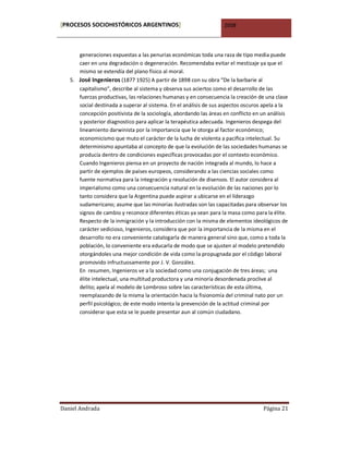 [PROCESOS SOCIOHISTÓRICOS ARGENTINOS]                              2008



      generaciones expuestas a las penurias económicas toda una raza de tipo media puede
      caer en una degradación o degeneración. Recomendaba evitar el mestizaje ya que el
      mismo se extendía del plano físico al moral.
   5. José Ingenieros (1877 1925) A partir de 1898 con su obra “De la barbarie al
      capitalismo”, describe al sistema y observa sus aciertos como el desarrollo de las
      fuerzas productivas, las relaciones humanas y en consecuencia la creación de una clase
      social destinada a superar al sistema. En el análisis de sus aspectos oscuros apela a la
      concepción positivista de la sociología, abordando las áreas en conflicto en un análisis
      y posterior diagnostico para aplicar la terapéutica adecuada. Ingenieros despega del
      lineamiento darwinista por la importancia que le otorga al factor económico;
      economicismo que muto el carácter de la lucha de violenta a pacifica intelectual. Su
      determinismo apuntaba al concepto de que la evolución de las sociedades humanas se
      producía dentro de condiciones específicas provocadas por el contexto económico.
      Cuando Ingenieros piensa en un proyecto de nación integrada al mundo, lo hace a
      partir de ejemplos de países europeos, considerando a las ciencias sociales como
      fuente normativa para la integración y resolución de disensos. El autor considera al
      imperialismo como una consecuencia natural en la evolución de las naciones por lo
      tanto considera que la Argentina puede aspirar a ubicarse en el liderazgo
      sudamericano; asume que las minorías ilustradas son las capacitadas para observar los
      signos de cambio y reconoce diferentes éticas ya sean para la masa como para la élite.
      Respecto de la inmigración y la introducción con la misma de elementos ideológicos de
      carácter sedicioso, Ingenieros, considera que por la importancia de la misma en el
      desarrollo no era conveniente catalogarla de manera general sino que, como a toda la
      población, lo conveniente era educarla de modo que se ajusten al modelo pretendido
      otorgándoles una mejor condición de vida como la propugnada por el código laboral
      promovido infructuosamente por J. V. González.
      En resumen, Ingenieros ve a la sociedad como una conjugación de tres áreas; una
      élite intelectual, una multitud productora y una minoría desordenada proclive al
      delito; apela al modelo de Lombroso sobre las características de esta última,
      reemplazando de la misma la orientación hacia la fisionomía del criminal nato por un
      perfil psicológico; de este modo intenta la prevención de la actitud criminal por
      considerar que esta se le puede presentar aun al común ciudadano.




Daniel Andrada                                                                     Página 21
 