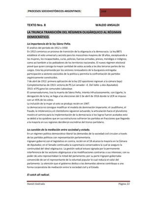 [PROCESOS SOCIOHISTÓRICOS ARGENTINOS]                                 2008




TEXTO Nro. 8                                                     WALDO ANSALDI

LA TRUNCA TRANSICIÓN DEL RÉGIMEN OLIGÁRQUICO AL RÉGIMAN
DEMOCRÁTICO.
La importancia de la ley Sáenz Peña.
El análisis del período de 1912 a 1930
En 1912 comienza un proceso de transición de la oligarquía a la democracia. La ley 8871
establece el voto universal y secreto para los masculinos mayores de 18 años, exceptuando a
las mujeres, los incapacitados, curas, policías, fuerzas armadas, presos, mendigos e indignos;
como así también a los pobladores de los territorios nacionales. El nuevo régimen electoral
prevé que quien consiga la mayor cantidad de votos acceda a las dos terceras partes de los
cargos. Esta ley promovida por los sectores renovadores de la burguesía entregaba
participación a sectores excluidos de la política y permitía la confrontación de partidos
orgánicamente constituidos.
7 de abril de 1912: primera aplicación de la ley (22 opositores ingresan a la cámara baja)
Complementarias de 1913: victoria de PS (un senador –E. Del Valle- y dos diputados)
1913: el PS gana las comunales Laboulaye.
El conservadurismo, tras la muerta de Sáenz Peña, intenta infructuosamente, con Ugarte, la
derogación de la ley; se llega a las elecciones del 2 de abril de 1916 donde la UCR se impuso
con un 45% de los votos.
La inclusión de la mujer al voto se produjo recién en 1947.
La democracia no consigue modificar el modelo de dominación imperante; el caudillismo, el
fraude, la intolerancia y el clientelismo siguieron actuando; la articulación hacia el pluralismo
mostro el camino para la implementación de la democracia si los logros fueron acotados esto
se debió a los quiebres que en sus estructuras sufrieron los partidos en fracciones que llegando
a la mayoría en sus regiones decidieron escindirse del tronco partidario.

La cuestión de la mediación entre sociedad y estado.
En un régimen político democrático liberal las demandas de la sociedad civil circulan a través
de los partidos políticos con representación parlamentaria.
Irigoyen gobernó con el legislativo en contra, recién en el 18 alcanza la mayoría en la Cámara
de diputados; en el Senado continuaba la supremacía conservadora la cual se aseguro la
continuidad del ideal oligárquico. La gestión radical estuvo signada por la permanente
interferencia de los sectores oligárquicos a las modificaciones contrarias a sus intereses; con su
poder de veto representaban la mitad del parlamento; por su parte Irigoyen gobernaba
convencido de ser el representante de la voluntad popular lo cual reducía el valor del
parlamento. La atención que el gobierno dedico a las demandas obreras contribuyo a una
forma corporatista de mediación entre la sociedad civil y el Estado.

El catch all radical.


Daniel Andrada                                                                         Página 22
 