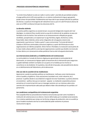 [PROCESOS SOCIOHISTÓRICOS ARGENTINOS]                                 2008



“La Unión Cívica Radical no está con nadie ni contra nadie”; esta falta de parcialidad complico
el juego político de la UCR como partido; en un sistema multisectorial ninguna agrupación
puede carecer de parcialidad. Posiblemente esto haya sido lo que siempre dificultó las políticas
de alianzas. La postura intransigente del radicalismo tuvo su par en la del PS hasta la alianza de
este con el PDP y la Alianza Civil para las elecciones del 31.

La derecha violenta
La práctica política argentina se caracterizó por una posición beligerante respecto del rival
ideológico. La violencia física resultó común ya que de la violencia de las palabras se pasa con
facilidad a la de los hechos. Esta vertiente se vio tempranamente reflejada por grupos
xenófobos, parapoliciales y en especial por la Liga Patriótica; Agote, Anchorena, Carles,
Pueyrredón, Sáenz Valiente y otros varios integrantes de la burguesía crearon esta
organización cuyo lema era “orden y patria” y para contrarrestar “la tiranía del obrero”.
Creada en 1919 tuvo continuidad y estructura orgánica y a partir del 30 émulos en otras
organizaciones con idéntico propósito. Ante el temor infundado a la revolución social partes de
la clase media urbana adhirió a este tipo de organizaciones cuestión que dividió a la misma de
la clase obrera y en consecuencia ambas perdieron fuerza ante la burguesía dominante.

Las intervenciones federales y el debilitamiento de la democracia
La continuidad en el senado de factores oligárquicos garantizaba la continuidad de tal
dominación, en consecuencia Irigoyen apelo al mecanismo de la intervención para asegurarse
su gobernabilidad; también la empleó con sus pares en la medida que los mismos se
convirtieran en ala disidente. En la práctica, más allá de lo buscado, este procedimiento devino
en un debilitamiento del federalismo y de la democracia

Una vez más la cuestión de las mediaciones
Aparecieron cuando los partidos políticos se manifestaron ineficaces como interlocutores
entre el pueblo y el gobierno. Estas asociaciones (sociedad rural, unión industrial, etc.)
practican la política desde la oscuridad de la negación de estar haciéndola. La práctica deviene
en económico – política más que en nacional – popular. La mediación corporatista provoco
asimetrías en lo social al permitir que se impongan sectores con sus intereses sobre otros
carentes de la representación adecuada que debería haber sido atendida por los partidos o el
parlamento.

Las condiciones sociopolíticas de la democracia argentina
Para Leopoldo Allub las precondiciones histórico-estructurales que dan como resultado la
institución de la democracia no se dieron o fueron deformadas por la realidad social existente.
1) un sistema capitalista que rompa con las formas antiguas de producción; esto no sucedió ya
que el modelo resultante solo fue la continuidad del poder existente sin proceso
revolucionario alguno.



Daniel Andrada                                                                         Página 23
 