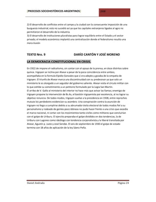 [PROCESOS SOCIOHISTÓRICOS ARGENTINOS]                                  2008



2) El desarrollo de conflictos entre el campo y la ciudad con la consecuente imposición de una
burguesía industrial; esto no sucedió así ya que los capitales extranjeros ligados al agro no
permitieron el desarrollo de la industria.
3) El desarrollo de instituciones pluralistas para lograr equilibrio entre el Estado y el sector
privado; el modelo económico implantó una centralización donde el federalismo resulto una
mera ilusión



TEXTO Nro. 9                                 DARÍO CANTÓN Y JOSÉ MORENO

LA DEMOCRACIA CONSTITUCIONAL EN CRISIS.
En 1922 de impone el radicalismo, sin contar con el apoyo de la prensa, en doce distritos sobre
quince. Irigoyen se inclina por Alvear a pesar de la poca coincidencia entre ambos;
acompañaba en la formula Elpidio Gonzales que sí era adepto y gozaba de la simpatía de
Irigoyen. El triunfo de Alvear marca una discontinuidad con su predecesor ya que solo un
ministerio le es otorgado a un seguidor del gobierno saliente. Alvear visita el círculo militar con
lo que exhibe su sometimiento a un petitorio formulado por la Logia San Martín.
El arribo de V. Gallo al ministerio del interior no hace más que avivar las llamas; enemigo de
Irigoyen propone la intervención de Bs As, el bastión irigoyenista por excelencia, al no lograr su
objetivo renuncia. De todos modos, Irigoyen vuelve a la presidencia en 1928, entre reproches
mutuos los perdedores evidencian su asombro. Una conspiración contra la asunción de
Irigoyen no llego a cumplirse debito a su abrumador éxito electoral de todos modos fiel a su
personalismo y rodeado de gentes poco idóneas no pudo hacer frente a una crisis que excedía
el marco nacional, ni cortar con los movimientos tanto civiles como militares que concluirían
con el golpe de Uriburu. El ejercito preparaba el golpe divididos en dos tendencias, la de
Uriburu con Lugones como ideólogo con tendencia corporativista y la liberal transitada por
Alvear, Agustín p. Justo y José Sorobe. El seis de septiembre de 1930 el golpe de estado
termina con 18 años de aplicación de la ley Sáenz Peña.




Daniel Andrada                                                                          Página 24
 