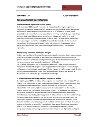 [PROCESOS SOCIOHISTÓRICOS ARGENTINOS]                                 2008




TEXTO Nro. 10                                                         ALBERTO BELLONI

DEL ANARQUISMO AL PERONISMO.

Primer intento de organizar la central obrera
El 29 de junio de 1890 se crea la Federación de Trabajadores de la Región Argentina;
compuesta básicamente por carpinteros y zapateros descarga consignas contra la propiedad
privada de los medios de producción; tras la crisis de 92 se disuelve no sin antes haber
presentado reclamos por las inhumanas condiciones de trabajo y la falta de leyes protectoras
al mismo. A partir de 1895 comienzan las huelgas en el 96 van a la huelga 26 de los 47
sindicatos. Los reclamos giraban en torno al salario de entre $ 40 a $ 80 pesos siendo que la
base necesaria para una familia era de $ 85, donde se trabajan de 18 a 25 días sin salario
mensualizado. A mediados de 96 se da la huelga más importante llevada a cabo por los
ferroviarios; la misma fracasó al traer la empresa personal de Europa y tomar severas
represalias.

Anarquistas y socialistas a principios de siglo
En 1901 aparece el diario “Organización”, como vocera de la Federación Obrera Argentina, que
proponía la unión y la instrucción de la masa obrera. Los anarquistas predominan en los
gremios con peores condiciones; de origen en su mayoría de españoles e italianos pregonan la
huelga permanente hasta la caída del capitalismo y del Estado.
Los socialistas, inicialmente con los anarquistas, se escinden y crean la Unión General de
trabajadores desde donde pregonan la emancipación de los trabajadores. Todas las huelgas
realizadas eran reprimidas por la policía y el ejército; el gobierno implementa el estado de sitio
en cinco oportunidades desde 1902 a 1910; se implemento la ley 4144 que permitía la
deportación de los extranjeros que participasen de la huelga.

El primero de mayo de 1904 y el código nacional de trabajo.
El 1ro de mayo de 1904 el partido socialista organizó una marcha a la plaza Loria con Alfredo
Palacios en su columna, por su parte los anarquistas realizaban el suyo encolumnándose hacia
la plaza Mazzini; en el trayecto, para evitar el encuentro con los socialistas, fueron
interceptados por la policía produciéndose un serio choque que derivo en dos muertos.
Palacios reclamo una interpelación al ministro del interior, J. V. González el cual argumento
que no hubo intención de reprimir manifestación alguna y menos cuando lo reclamado
coincidía con el proyecto del gobierno, y propio, de la Ley sobre el Código Nacional del Trabajo.
Era la segunda presidencia de Roca y el seis de mayo se presentó el referido proyecto que
constituyó la expresión jurídica más completa y avanzada del mundo en la materia. La ley
Gonzales se elaboro teniendo como punto de partida el informe sobre “el estado de las clases
obreras en el interior de la república” realizado por Bialet Masse. Contó con el apoyo de A.
Palacios y con la oposición y boicot del partido socialista de Justo y Repetto y de los
anarquistas, sumados a estos los grupos conservadores lograron que el proyecto naufragara.


Daniel Andrada                                                                         Página 25
 