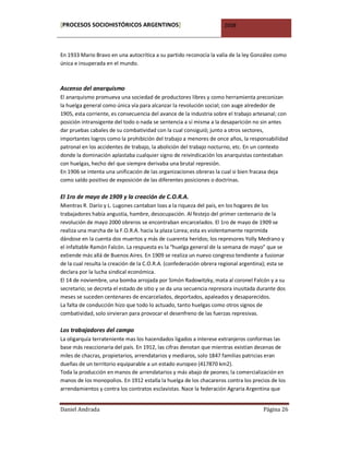[PROCESOS SOCIOHISTÓRICOS ARGENTINOS]                                2008



En 1933 Mario Bravo en una autocrítica a su partido reconocía la valía de la ley González como
única e insuperada en el mundo.



Ascenso del anarquismo
El anarquismo promueva una sociedad de productores libres y como herramienta preconizan
la huelga general como única vía para alcanzar la revolución social; con auge alrededor de
1905, esta corriente, es consecuencia del avance de la industria sobre el trabajo artesanal; con
posición intransigente del todo o nada se sentencia a sí misma a la desaparición no sin antes
dar pruebas cabales de su combatividad con la cual consiguió; junto a otros sectores,
importantes logros como la prohibición del trabajo a menores de once años, la responsabilidad
patronal en los accidentes de trabajo, la abolición del trabajo nocturno, etc. En un contexto
donde la dominación aplastaba cualquier signo de reivindicación los anarquistas contestaban
con huelgas, hecho del que siempre derivaba una brutal represión.
En 1906 se intenta una unificación de las organizaciones obreras la cual si bien fracasa deja
como saldo positivo de exposición de las diferentes posiciones o doctrinas.

El 1ro de mayo de 1909 y la creación de C.O.R.A.
Mientras R. Darío y L. Lugones cantaban loas a la riqueza del país, en los hogares de los
trabajadores había angustia, hambre, desocupación. Al festejo del primer centenario de la
revolución de mayo 2000 obreros se encontraban encarcelados. El 1ro de mayo de 1909 se
realiza una marcha de la F.O.R.A. hacia la plaza Lorea; esta es violentamente reprimida
dándose en la cuenta dos muertos y más de cuarenta heridos; los represores Yolly Medrano y
el infaltable Ramón Falcón. La respuesta es la “huelga general de la semana de mayo” que se
extiende más allá de Buenos Aires. En 1909 se realiza un nuevo congreso tendiente a fusionar
de la cual resulta la creación de la C.O.R.A. (confederación obrera regional argentina); esta se
declara por la lucha sindical económica.
El 14 de noviembre, una bomba arrojada por Simón Radowitzky, mata al coronel Falcón y a su
secretario; se decreta el estado de sitio y se da una secuencia represora inusitada durante dos
meses se suceden centenares de encarcelados, deportados, apaleados y desaparecidos.
La falta de conducción hizo que todo lo actuado, tanto huelgas como otros signos de
combatividad, solo sirvieran para provocar el desenfreno de las fuerzas represivas.

Los trabajadores del campo
La oligarquía terrateniente mas los hacendados ligados a interese extranjeros conformas las
base más reaccionaria del país. En 1912, las cifras denotan que mientras existían decenas de
miles de chacras, propietarios, arrendatarios y mediaros, solo 1847 familias patricias eran
dueñas de un territorio equiparable a un estado europeo (417870 km2).
Toda la producción en manos de arrendatarios y más abajo de peones; la comercialización en
manos de los monopolios. En 1912 estalla la huelga de los chacareros contra los precios de los
arrendamientos y contra los contratos esclavistas. Nace la federación Agraria Argentina que


Daniel Andrada                                                                        Página 26
 