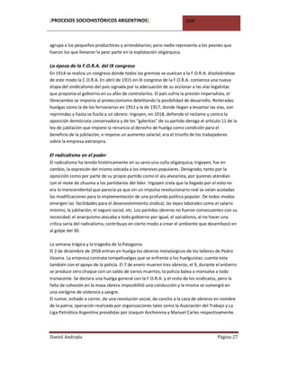 [PROCESOS SOCIOHISTÓRICOS ARGENTINOS]                                2008



agrupa a los pequeños productores y arrendatarios; pero nadie representa a los peones que
fueron los que llevaron la peor parte en la explotación oligárquica.

La época de la F.O.R.A. del IX congreso
En 1914 se realiza un congreso donde todos los gremios se vuelcan a la F.O.R.A. disolviéndose
de este modo la C.O.R.A. En abril de 1915 en IX congreso de la F.O.R.A. comienza una nueva
etapa del sindicalismo del país signada por la adecuación de su accionar a las vías legalistas
que proponía el gobierno en su afán de controlarlos. El país sufría la presión imperialista, el
librecambio se imponía al proteccionismo debilitando la posibilidad de desarrollo. Reiteradas
huelgas como la de los ferroviarios en 1912 y la de 1917, donde llegan a levantar las vías, son
reprimidas y hasta se fusila a un obrero. Irigoyen, en 1918, defiende el reclamo y contra la
oposición demócrata conservadora y de los “galeritas” de su partido deroga el artículo 11 de la
ley de jubilación que impone la renuncia al derecho de huelga como condición para el
beneficio de la jubilación, e impone un aumento salarial; era el triunfo de los trabajadores
sobre la empresa extranjera.

El radicalismo en el poder
El radicalismo ha tenido históricamente en su seno una cuña oligárquica; Irigoyen, fue en
cambio, la expresión del mismo volcada a los intereses populares. Denigrado, tanto por la
oposición como por parte de su propio partido como el ala alvearista, por quienes atendían
con el mote de chusma a los partidarios del líder. Irigoyen creía que la llegada por el voto no
era lo transcendental que parecía ya que sin un impulso revolucionario real se veían acotadas
las modificaciones para la implementación de una profunda política popular. De todos modos
emergen las facilidades para el desenvolvimiento sindical, las leyes laborales como el salario
mínimo, la jubilación, el seguro social, etc. Los partidos obreros no fueron consecuentes con su
necesidad; el anarquismo atacaba a todo gobierno por igual, el socialismo, al no hacer una
crítica seria del radicalismo, contribuyo en cierto modo a crear el ambiente que desembocó en
al golpe del 30.

La semana trágica y la tragedia de la Patagonia
El 2 de diciembre de 1918 entran en huelga los obreros metalúrgicos de los talleres de Pedro
Vasena. La empresa contrata rompehuelgas que se enfrenta a los huelguistas; cuenta esta
también con el apoyo de la policía. El 7 de enero mueren tres obreros; el 9, durante el entierro
se produce otro choque con un saldo de varios muertos; la policía balea a mansalva a todo
transeúnte. Se declara una huelga general con la F.O.R.A. y el resto de los sindicatos, pero la
falta de cohesión en la masa obrera imposibilitó una conducción y la misma se sumergió en
una vorágine de violencia y sangre.
El rumor, echado a correr, de una revolución social, da cancha a la caza de obreros en nombre
de la patria; operación realizada por organizaciones tales como la Asociación del Trabajo y La
Liga Patriótica Argentina presididas por Joaquín Anchorena y Manuel Carles respectivamente.




Daniel Andrada                                                                        Página 27
 