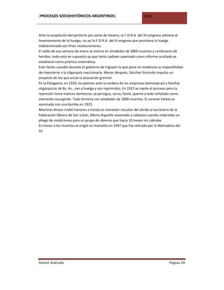[PROCESOS SOCIOHISTÓRICOS ARGENTINOS]                              2008



Ante la aceptación del petitorio por parte de Vasena, la F.O.R.A. del IX congreso adviene al
levantamiento de la huelgo, no así la F.O.R.A. del X congreso que proclama la huelga
indeterminada con fines revolucionarios.
El saldo de esa semana de enero se estima en alrededor de 3000 muertos y centenares de
heridos; todo esto en supuesto ya que tanto cadáver quemado como informe ocultado se
estableció como práctica sistemática.
Este hecho sucedió durante el gobierno de Irigoyen lo que pone en evidencia su imposibilidad
de imponerse a la oligarquía reaccionaria. Meses después, Sánchez Sorondo impulsa un
proyecto de ley que anula la asociación gremial.
En la Patagonia, en 1920, los peones ante la sordera de las empresas (extranjeras) y familias
oligárquicas de Bs. As., van a huelga y son reprimidos. En 1922 se repite el proceso pero la
represión toma matices dantescos; se persigue, cerca, fusila, quema a todo señalado como
elemento insurgente. Todo termina con alrededor de 2000 muertos. El coronel Varela es
asesinado con una bomba en 1923.
Mientras Alvear rindió honores a Varela es menester rescatar del olvido al secretario de la
Federación Obrera de San Julián, Albino Arguello asesinado a sablazos cuando redactaba un
pliego de condiciones para un grupo de obreros que hacía 10 meses no cobraba.
En honor a los muertos se erigió un monolito en 1947 que fue retirado por la libertadora del
55.




Daniel Andrada                                                                      Página 28
 