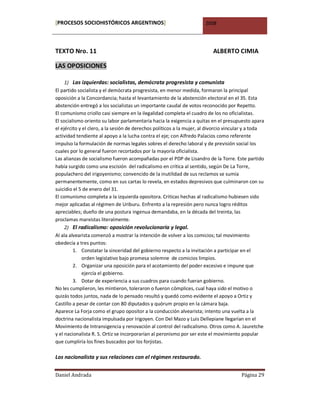 [PROCESOS SOCIOHISTÓRICOS ARGENTINOS]                                  2008




TEXTO Nro. 11                                                             ALBERTO CIMIA

LAS OPOSICIONES

     1) Las izquierdas: socialistas, demócrata progresista y comunista
El partido socialista y el demócrata progresista, en menor medida, formaron la principal
oposición a la Concordancia; hasta el levantamiento de la abstención electoral en el 35. Esta
abstención entregó a los socialistas un importante caudal de votos reconocido por Repetto.
El comunismo criollo casi siempre en la ilegalidad completa el cuadro de los no oficialistas.
El socialismo oriento su labor parlamentaria hacia la exigencia a quitas en el presupuesto apara
el ejército y el clero, a la sesión de derechos políticos a la mujer, al divorcio vincular y a toda
actividad tendiente al apoyo a la lucha contra el eje; con Alfredo Palacios como referente
impulso la formulación de normas legales sobres el derecho laboral y de previsión social los
cuales por lo general fueron recortados por la mayoría oficialista.
Las alianzas de socialismo fueron acompañadas por el PDP de Lisandro de la Torre. Este partido
había surgido como una escisión del radicalismo en crítica al sentido, según De La Torre,
populachero del irigoyenismo; convencido de la inutilidad de sus reclamos se sumía
permanentemente, como en sus cartas lo revela, en estados depresivos que culminaron con su
suicidio el 5 de enero del 31.
El comunismo completa a la izquierda opositora. Críticas hechas al radicalismo hubiesen sido
mejor aplicadas al régimen de Uriburu. Enfrento a la represión pero nunca logro réditos
apreciables; dueño de una postura ingenua demandaba, en la década del treinta, las
proclamas marxistas literalmente.
     2) El radicalismo: oposición revolucionaria y legal.
Al ala alvearista comenzó a mostrar la intención de volver a los comicios; tal movimiento
obedecía a tres puntos:
         1. Constatar la sinceridad del gobierno respecto a la invitación a participar en el
             orden legislativo bajo promesa solemne de comicios limpios.
         2. Organizar una oposición para el acotamiento del poder excesivo e impune que
             ejercía el gobierno.
         3. Dotar de experiencia a sus cuadros para cuando fueran gobierno.
No les cumplieron, les mintieron, toleraron o fueron cómplices, cual haya sido el motivo o
quizás todos juntos, nada de lo pensado resultó y quedó como evidente el apoyo a Ortiz y
Castillo a pesar de contar con 80 diputados y quórum propio en la cámara baja.
Aparece La Forja como el grupo opositor a la conducción alvearista; intento una vuelta a la
doctrina nacionalista impulsada por Irigoyen. Con Del Mazo y Luis Dellepiane llegarían en el
Movimiento de Intransigencia y renovación al control del radicalismo. Otros como A. Jauretche
y el nacionalista R. S. Ortiz se incorporarían al peronismo por ser este el movimiento popular
que cumpliría los fines buscados por los forjistas.

Los nacionalista y sus relaciones con el régimen restaurado.


Daniel Andrada                                                                          Página 29
 