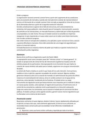 [PROCESOS SOCIOHISTÓRICOS ARGENTINOS]                                2008



Orden y progreso
La organización nacional comenzó a tomar forma a partir del surgimiento de las condiciones
para una economía de mercado y cuando este mercado tomo carácter de nacional allanó el
camino a la formación de un estado nacional. Este mercado se expandió al ritmo de los tirones
de las demandas externas a partir de la segunda revolución industrial.
Grandes complicaciones surgieron de la falta de estructuras, de la precariedad de las
existentes, de la poca población, mala situación para el transporte, incomunicación, ausencia
de controles en las transacciones, sin mercado financiero y sobre todo por la falta de garantías
a la propiedad y a la vida misma. Para que el estado nacional se consolide era imperioso
reorganizar el caos imponiendo un nuevo orden social con el orden como factor dominante;
tras el orden arribará el progreso.
Este orden incluía el concepto de ciudadanía y era aplicado a quien resonara en tono y excluía
a quienes dificultaran el proceso. Este orden pretendía dar una imagen de seguridad para
tentar a la inversión externa.
El Estado Nacional es la instancia máxima de poder que implica un aparato institucional y la
centralización jurídico legislativa.

Dominium
Buenos Aires confirma su hegemonía a partir de Pavón (1862).
La expropiación social como concepto; pasar del “interese común” al “interés general”. El
estado se apropia tanto de ciertas formas de intervención (a gobiernos locales) como de
ámbitos propios de los particulares. Esta expropiación no es funcional sino que implica la
creación de nuevos ámbitos solo aptos para el estado, organismo con una gran concentración
de poder.
La victoria de Pavón cristaliza en acción lo que hasta ahí era solo intención. Como primera
medida se crea un ejército y aparato recaudador de carácter nacional. Algunos cambios
generaron reticencia como ser la creación de moneda o la administración de justicia de última
instancia o la nacionalización de la banca; otras en cambio contaron con el apoyo de las
provincias, como ejemplo: la extensión de las fronteras. El estado tomo a su cargo
instrumentos de regulación social que hasta entonces eran impuestos por la tradición lo derivo
en nuevas pautas sociales, como ejemplo: el registro de las persona, el matrimonio civil, el
control de los cementerios y además inició su participación en el área de la educación.
Surge una nueva clase, los contratistas, que se asocian al estado para la concreción de obras
públicas. El estado sustituyo a otros agente sociales y generó nuevos marcos regulatorios que
lo afianzaban como sistema de dominación.

Penetración estatal
Reacciones contrarias al nuevo régimen, desde el interior, fueron rápidamente sofocadas por
el ejército; se hacía claro que, como elemento aglutinante, la fuerza no era suficiente; se
necesitaban bases consensuales para la estatidad. Se dan diferentes modalidades de
penetración:
     1) Represiva: como una fuerza militar unificada y repartida por todo el territorio

Daniel Andrada                                                                         Página 3
 