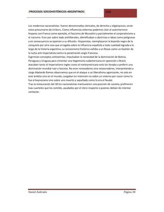 [PROCESOS SOCIOHISTÓRICOS ARGENTINOS]                                2008



Los modernos nacionalistas fueron denominados clericales, de derecha u oligárquicos; serán
estos precursores de Uriburu. Como influencias externas podemos citar al autoritarismo
hispano con Franco como ejemplo, el fascismo de Mussolini y parcialmente el corporativismo y
el nazismo. Eran por sobre todo antiliberales, identificaban a doctrinas e ideas como peligrosas
y en consecuencia se oponían a su difusión. Hispanistas, reemplazaron la leyenda negra de la
conquista por otra rosa que arrogaba sobre la influencia española a toda cualidad lograda a lo
largo de la historia argentina; su revisionismo histórico exhibe a un Rosas como un bastión de
la lucha anti imperialista contra la penetración anglo francesa.
Esgrimían conceptos antisemitas; impulsaban la necesidad de la dominación de Bolivia,
Paraguay y Uruguay para cimentar una hegemonía sudamericana en oposición a Brasil;
atacaban tanto al imperialismo ingles como al norteamericano esto los llevaba a preferir una
dominación mundial nazi o fascista. No eran renovadores sino restauradores, interpretando a
Jorge Abelardo Ramos observamos que en el ataque a un liberalismo agonizante, no solo en
este ámbito sino en el mundo, cargaban en intención no sobre un sistema por nacer como lo
fue el keynesiano sino sobre uno muerto y sepultado como lo era el feudal.
Tras la restauración del 30 los nacionalistas mantuvieron una posición de cautela; prefirieron
loas cuarteles que los comités, ayudados por el clero respecto a quienes debían de intentar
contactar.




Daniel Andrada                                                                       Página 30
 