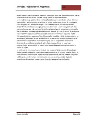 [PROCESOS SOCIOHISTÓRICOS ARGENTINOS]                              2008



Ante la masiva cesación de pagos, Argentina fue uno del pocos que atendió los mismo, gracias
a sus reservas en oro. Se creó el BCRA para el control de la masa monetaria.
La inversión extranjera se mantuvo orientada hacia las nuevas actividades; esto se debió en
gran medida a la imposibilidad de remisión de fondos producto del control de cambio y las
tasas múltiples; esta reinversión obligada hacia la excepción con los capitales ingleses.
Ante el déficit de la balanza de pagos, se impone el impuesto a los réditos y se crea la DGI.
Las manufacturas que más crecieron fueron las del sector liviano. Ante un incremento de los
precios, entre los años 33 y 37 y debito a cosechas perdidas en EEUU y Canadá, se produjo un
recupero en los ingresos nacionales; estos decaen nuevamente tras la sequía del 37/38.
El Proceso del ISI tuvo resultados favorables entre los años 1930 y 1960 donde se observa un
agotamiento del modelo, el cual se origina en los 50. Perón ante el lento crecimiento de la
industria nacional, permite la inversión extranjera; esta se ocupa de los sectores más
dinámicos de la producción ampliando la brecha entre esta últimas ya poderosas
multinacionales y las primeras en manos públicas en el área de productos intermedios y
bienes de capital.
La existencia de in mercado interno limitado hizo necesario la intervención del estado por
medio que de la subvención garantizaba las ganancias del sector privado; los altos niveles de
endeudamiento permitieron el ingreso de recetas neoliberales, a través del FMI, que junto a
créditos provenientes bancos internacionales, con exceso de liquidez por depósitos
provenientes del petróleo, a países como el nuestro, a tasa de interés elevadas.




Daniel Andrada                                                                     Página 32
 